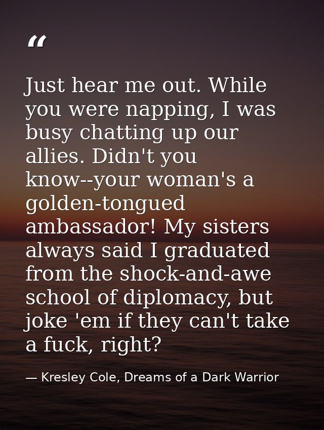 Just hear me out. While you were napping, I was busy chatting up our allies. Didn't you know--your woman's a golden-tong — Kresley Cole, Dreams of a Dark Warrior