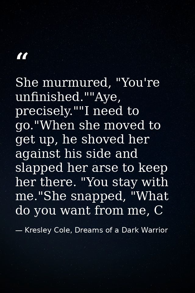 She murmured, "You're unfinished.""Aye, precisely.""I need to go."When she moved to get up, he shoved her against his si — Kresley Cole, Dreams of a Dark Warrior