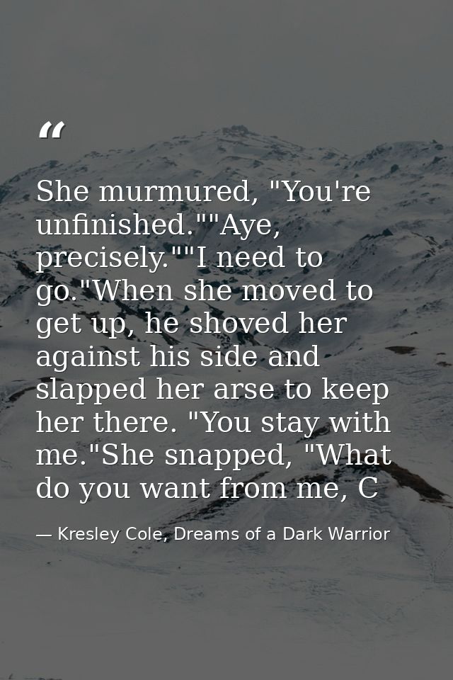 She murmured, "You're unfinished.""Aye, precisely.""I need to go."When she moved to get up, he shoved her against his si — Kresley Cole, Dreams of a Dark Warrior