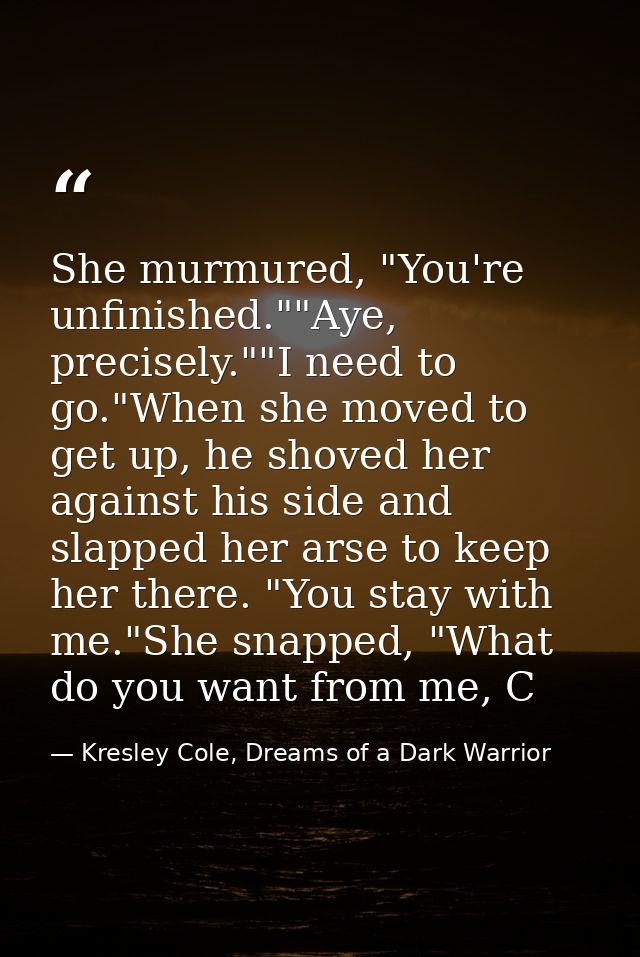 She murmured, "You're unfinished.""Aye, precisely.""I need to go."When she moved to get up, he shoved her against his si — Kresley Cole, Dreams of a Dark Warrior