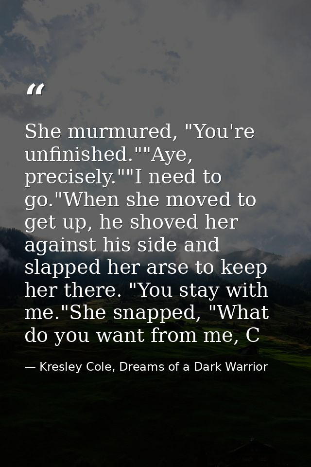 She murmured, "You're unfinished.""Aye, precisely.""I need to go."When she moved to get up, he shoved her against his si — Kresley Cole, Dreams of a Dark Warrior