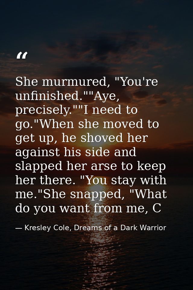 She murmured, "You're unfinished.""Aye, precisely.""I need to go."When she moved to get up, he shoved her against his si — Kresley Cole, Dreams of a Dark Warrior