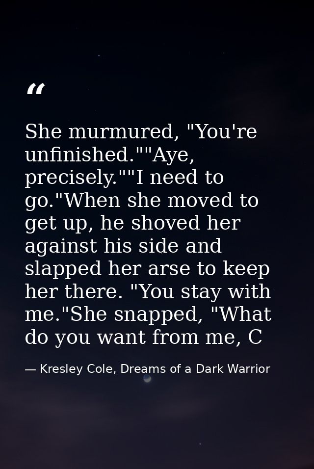She murmured, "You're unfinished.""Aye, precisely.""I need to go."When she moved to get up, he shoved her against his si — Kresley Cole, Dreams of a Dark Warrior
