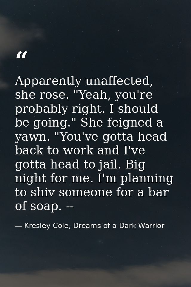 Apparently unaffected, she rose. "Yeah, you're probably right. I should be going." She feigned a yawn. "You've gotta hea — Kresley Cole, Dreams of a Dark Warrior