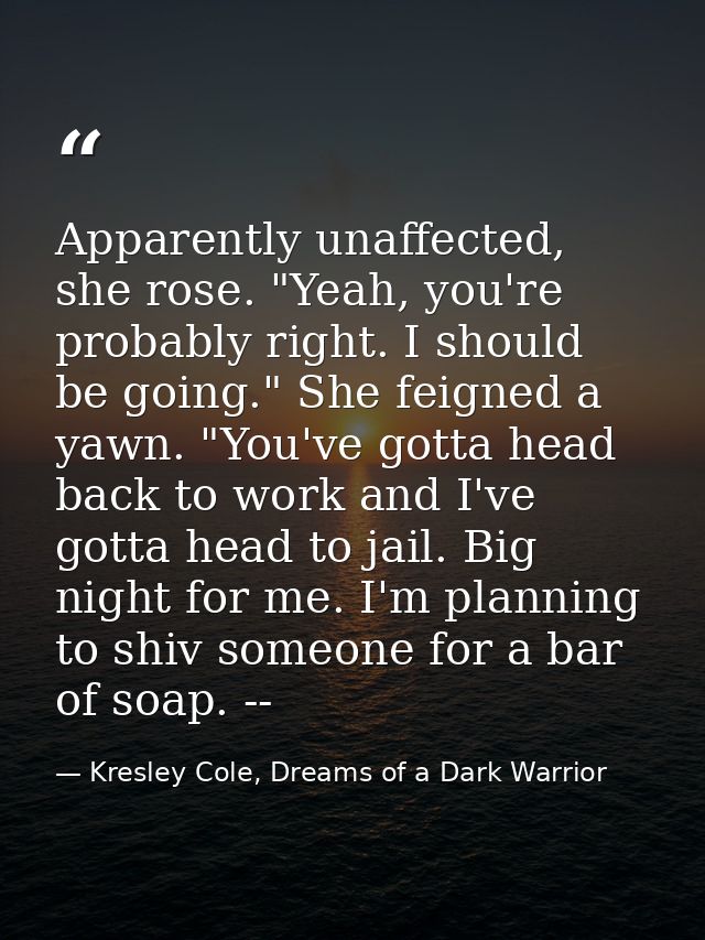 Apparently unaffected, she rose. "Yeah, you're probably right. I should be going." She feigned a yawn. "You've gotta hea — Kresley Cole, Dreams of a Dark Warrior