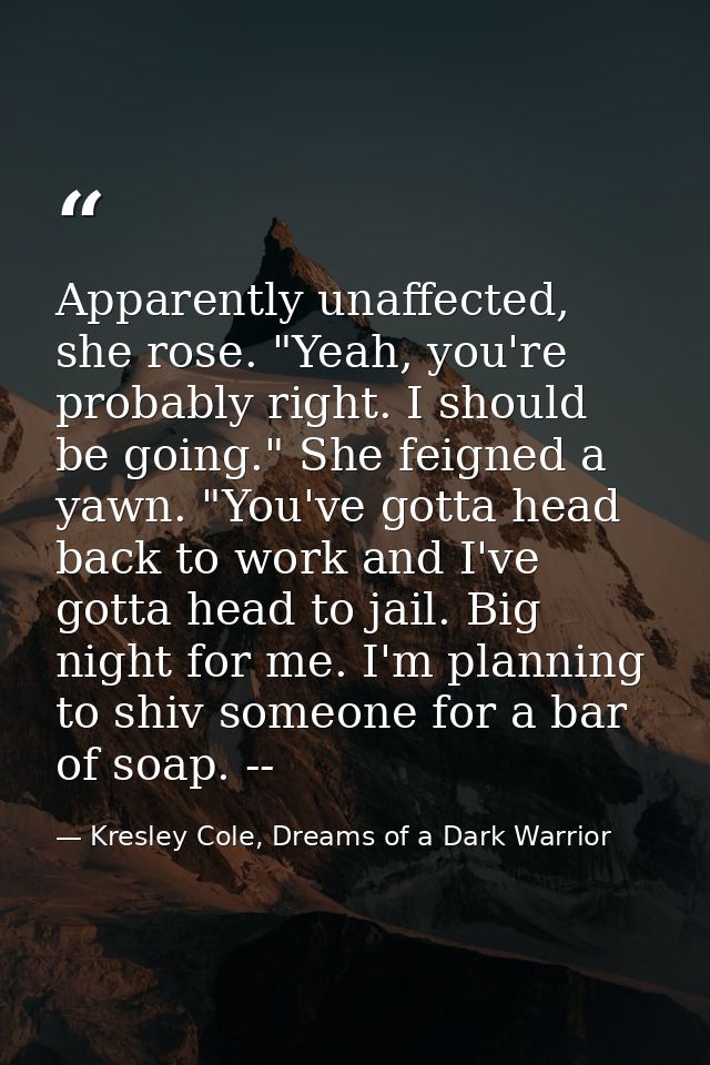 Apparently unaffected, she rose. "Yeah, you're probably right. I should be going." She feigned a yawn. "You've gotta hea — Kresley Cole, Dreams of a Dark Warrior