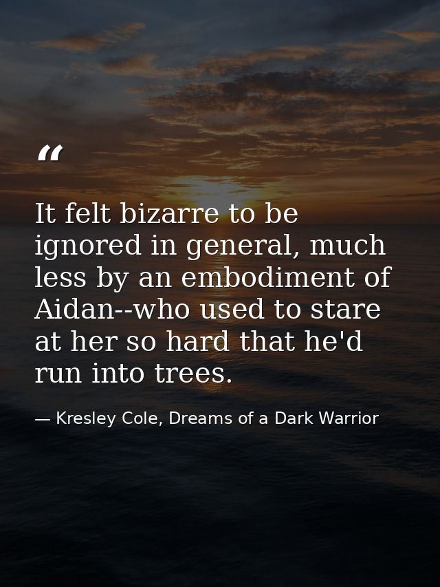 It felt bizarre to be ignored in general, much less by an embodiment of Aidan--who used to stare at her so hard that he' — Kresley Cole, Dreams of a Dark Warrior