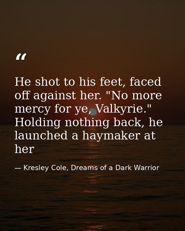 He shot to his feet, faced off against her. "No more mercy for ye, Valkyrie." Holding nothing back, he launched a haymak — Kresley Cole, Dreams of a Dark Warrior