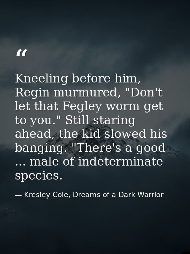 Kneeling before him, Regin murmured, "Don't let that Fegley worm get to you." Still staring ahead, the kid slowed his ba — Kresley Cole, Dreams of a Dark Warrior