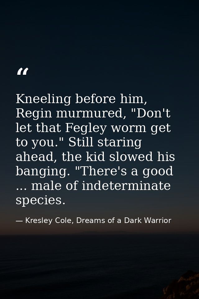 Kneeling before him, Regin murmured, "Don't let that Fegley worm get to you." Still staring ahead, the kid slowed his ba — Kresley Cole, Dreams of a Dark Warrior