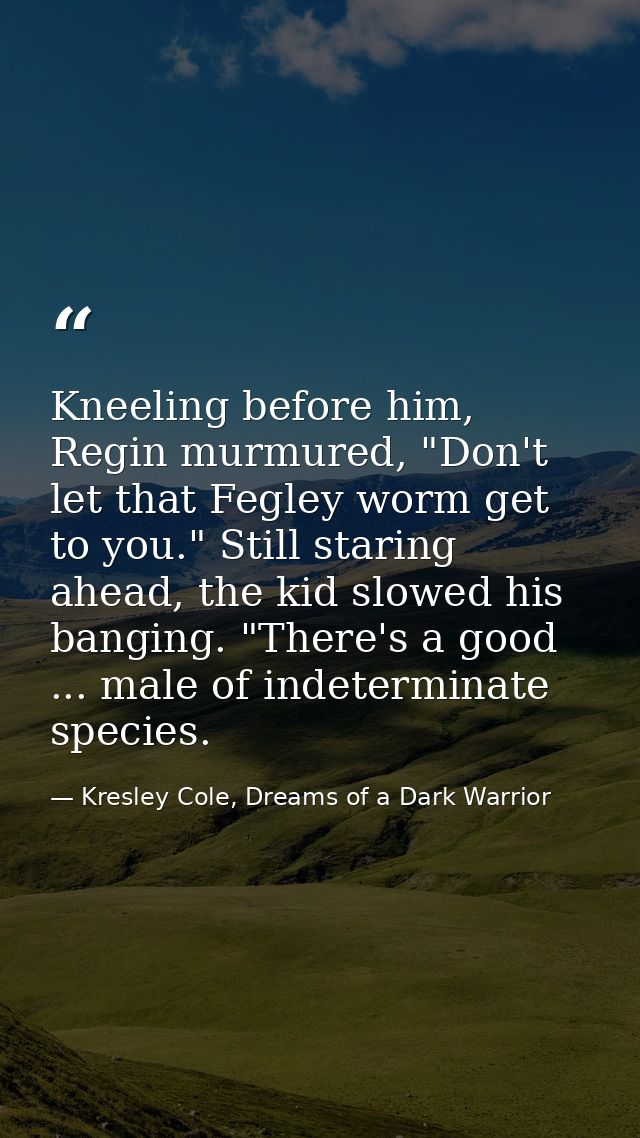 Kneeling before him, Regin murmured, "Don't let that Fegley worm get to you." Still staring ahead, the kid slowed his ba — Kresley Cole, Dreams of a Dark Warrior