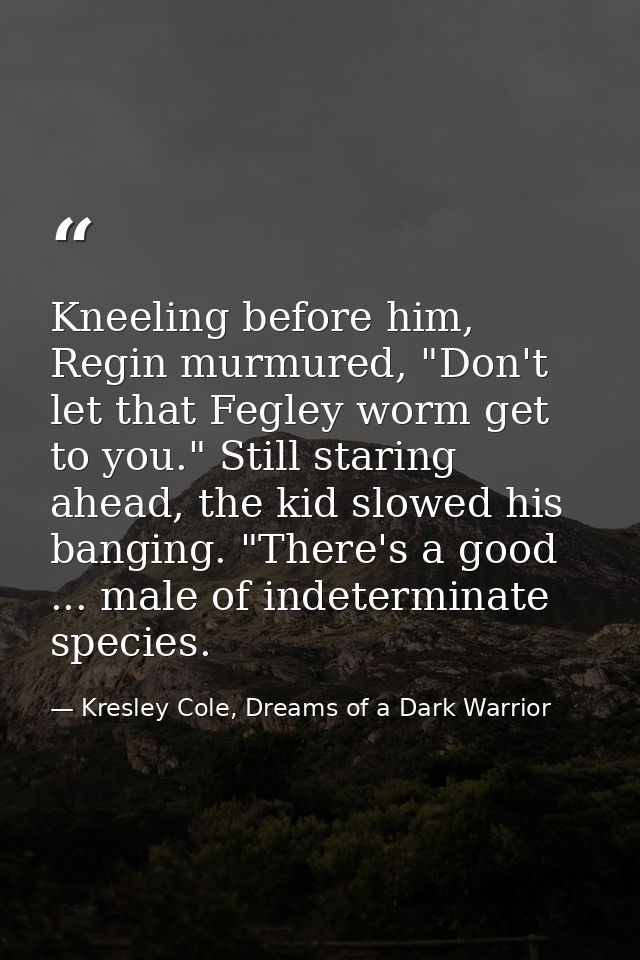 Kneeling before him, Regin murmured, "Don't let that Fegley worm get to you." Still staring ahead, the kid slowed his ba — Kresley Cole, Dreams of a Dark Warrior