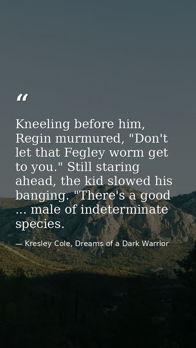 Kneeling before him, Regin murmured, "Don't let that Fegley worm get to you." Still staring ahead, the kid slowed his ba — Kresley Cole, Dreams of a Dark Warrior