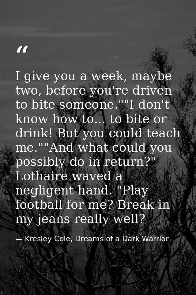 I give you a week, maybe two, before you're driven to bite someone.""I don't know how to... to bite or drink! But you co — Kresley Cole, Dreams of a Dark Warrior
