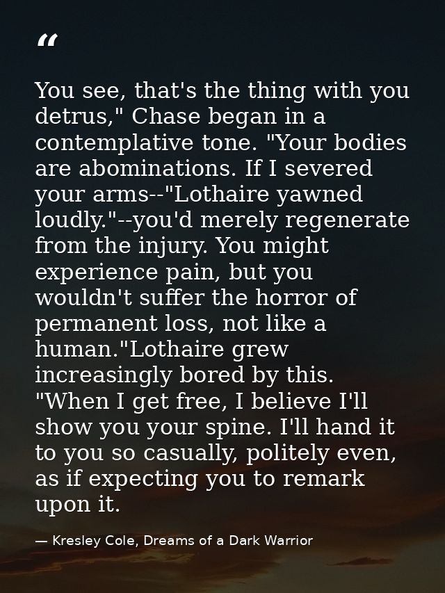 You see, that's the thing with you detrus," Chase began in a contemplative tone. "Your bodies are abominations. If I sev — Kresley Cole, Dreams of a Dark Warrior