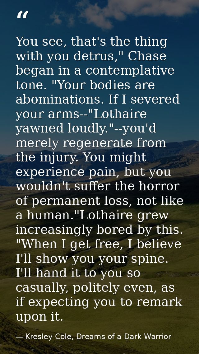 You see, that's the thing with you detrus," Chase began in a contemplative tone. "Your bodies are abominations. If I sev — Kresley Cole, Dreams of a Dark Warrior