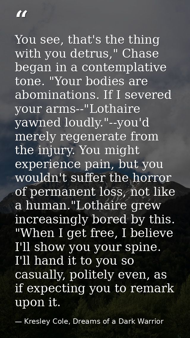 You see, that's the thing with you detrus," Chase began in a contemplative tone. "Your bodies are abominations. If I sev — Kresley Cole, Dreams of a Dark Warrior