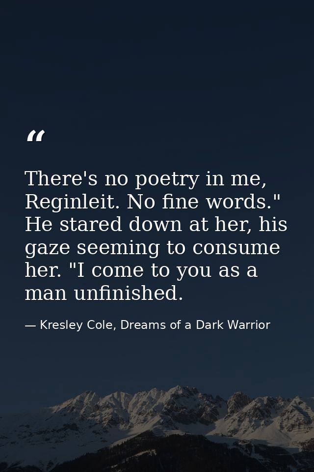There's no poetry in me, Reginleit. No fine words." He stared down at her, his gaze seeming to consume her. "I come to y — Kresley Cole, Dreams of a Dark Warrior