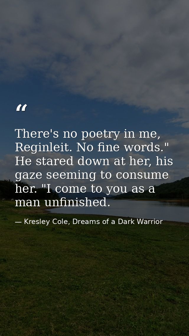There's no poetry in me, Reginleit. No fine words." He stared down at her, his gaze seeming to consume her. "I come to y — Kresley Cole, Dreams of a Dark Warrior