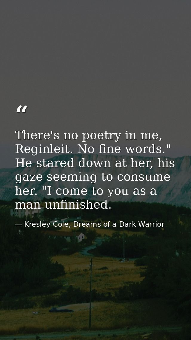 There's no poetry in me, Reginleit. No fine words." He stared down at her, his gaze seeming to consume her. "I come to y — Kresley Cole, Dreams of a Dark Warrior