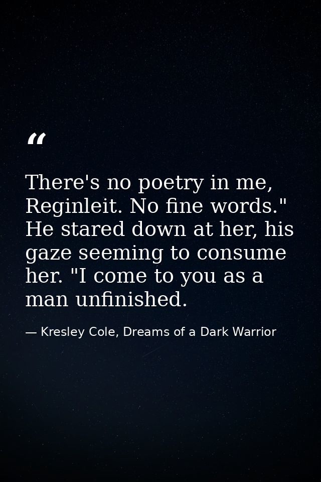 There's no poetry in me, Reginleit. No fine words." He stared down at her, his gaze seeming to consume her. "I come to y — Kresley Cole, Dreams of a Dark Warrior