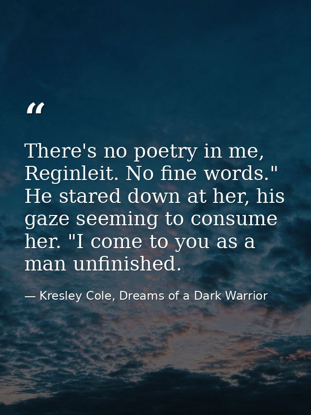 There's no poetry in me, Reginleit. No fine words." He stared down at her, his gaze seeming to consume her. "I come to y — Kresley Cole, Dreams of a Dark Warrior