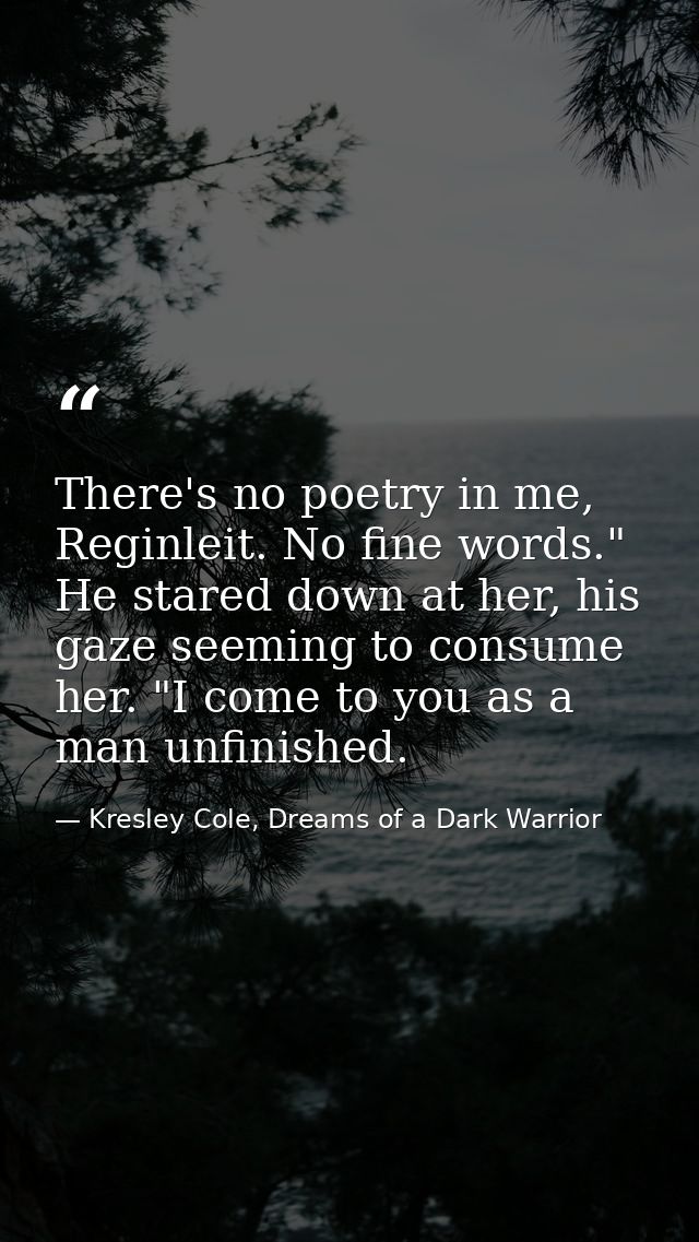 There's no poetry in me, Reginleit. No fine words." He stared down at her, his gaze seeming to consume her. "I come to y — Kresley Cole, Dreams of a Dark Warrior