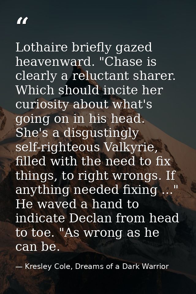 Lothaire briefly gazed heavenward. "Chase is clearly a reluctant sharer. Which should incite her curiosity about what's  — Kresley Cole, Dreams of a Dark Warrior
