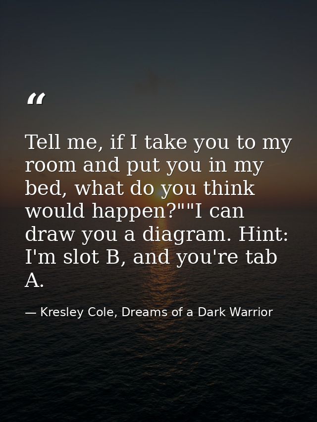 Tell me, if I take you to my room and put you in my bed, what do you think would happen?""I can draw you a diagram. Hint — Kresley Cole, Dreams of a Dark Warrior