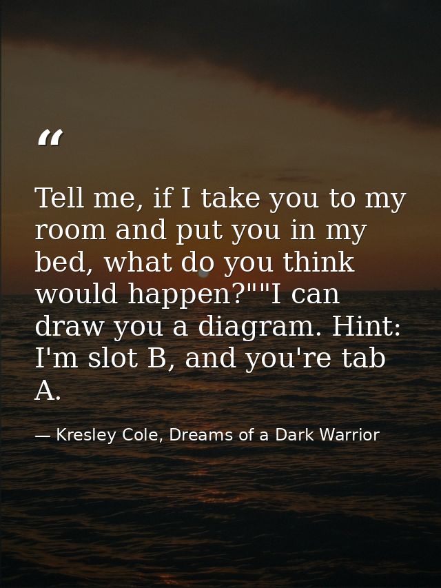 Tell me, if I take you to my room and put you in my bed, what do you think would happen?""I can draw you a diagram. Hint — Kresley Cole, Dreams of a Dark Warrior