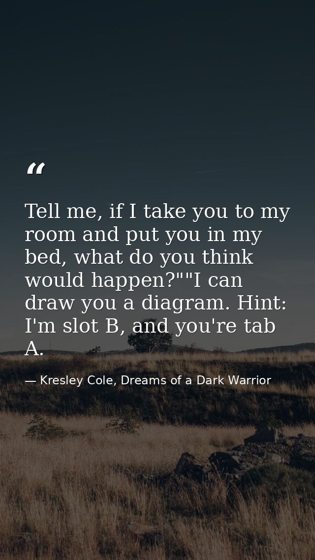 Tell me, if I take you to my room and put you in my bed, what do you think would happen?""I can draw you a diagram. Hint — Kresley Cole, Dreams of a Dark Warrior