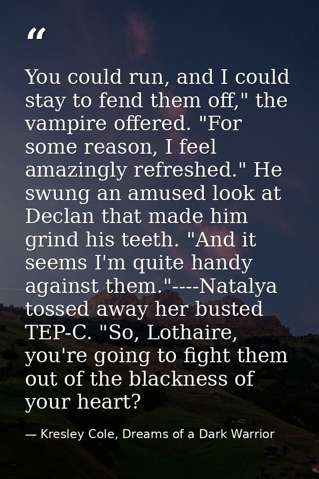 You could run, and I could stay to fend them off," the vampire offered. "For some reason, I feel amazingly refreshed." H — Kresley Cole, Dreams of a Dark Warrior