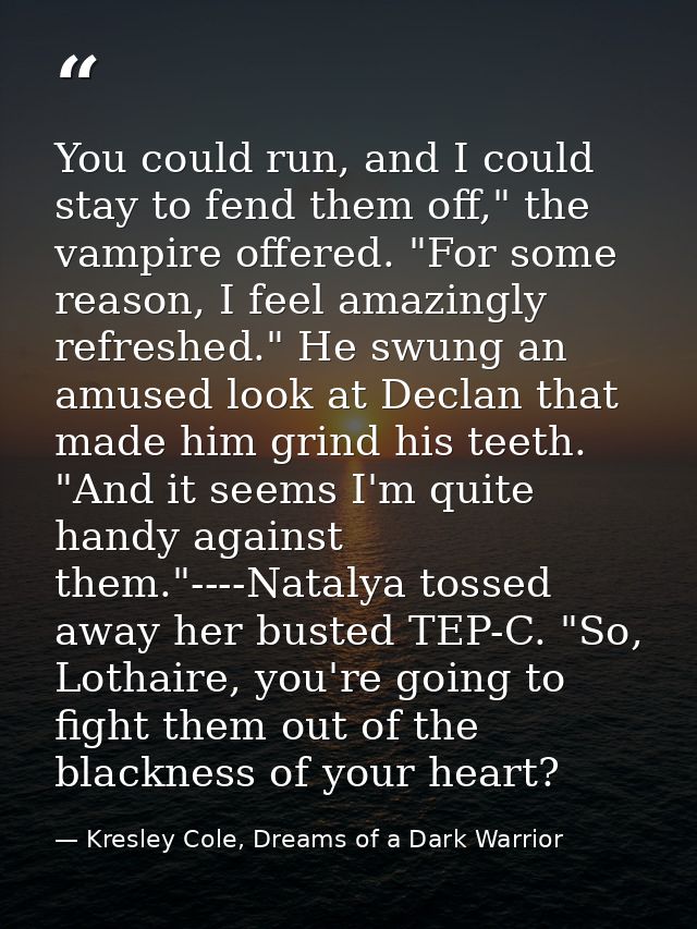 You could run, and I could stay to fend them off," the vampire offered. "For some reason, I feel amazingly refreshed." H — Kresley Cole, Dreams of a Dark Warrior