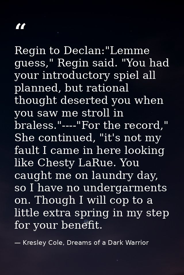 Regin to Declan:"Lemme guess," Regin said. "You had your introductory spiel all planned, but rational thought deserted y — Kresley Cole, Dreams of a Dark Warrior