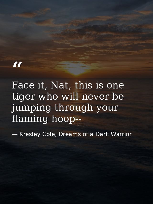 Face it, Nat, this is one tiger who will never be jumping through your flaming hoop-- — Kresley Cole, Dreams of a Dark Warrior