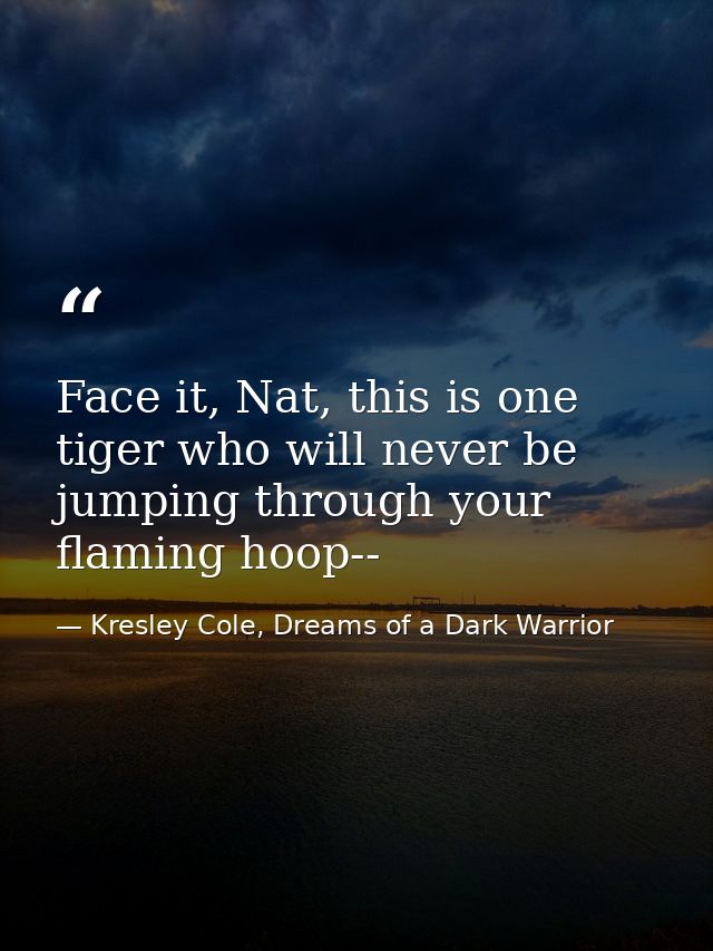 Face it, Nat, this is one tiger who will never be jumping through your flaming hoop-- — Kresley Cole, Dreams of a Dark Warrior