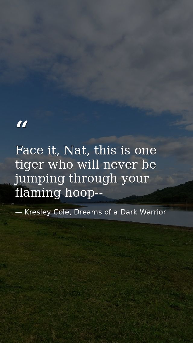 Face it, Nat, this is one tiger who will never be jumping through your flaming hoop-- — Kresley Cole, Dreams of a Dark Warrior