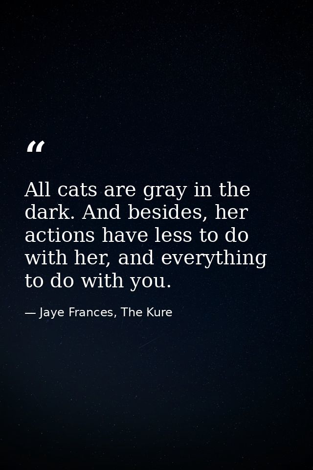 All cats are gray in the dark. And besides, her actions have less to do with her, and everything to do with you. — Jaye Frances, The Kure