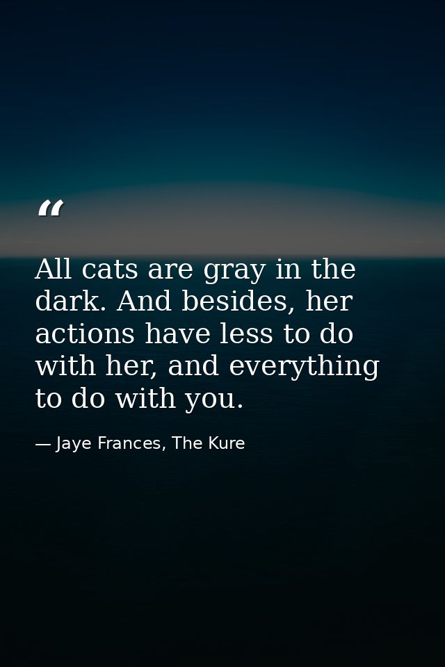 All cats are gray in the dark. And besides, her actions have less to do with her, and everything to do with you. — Jaye Frances, The Kure
