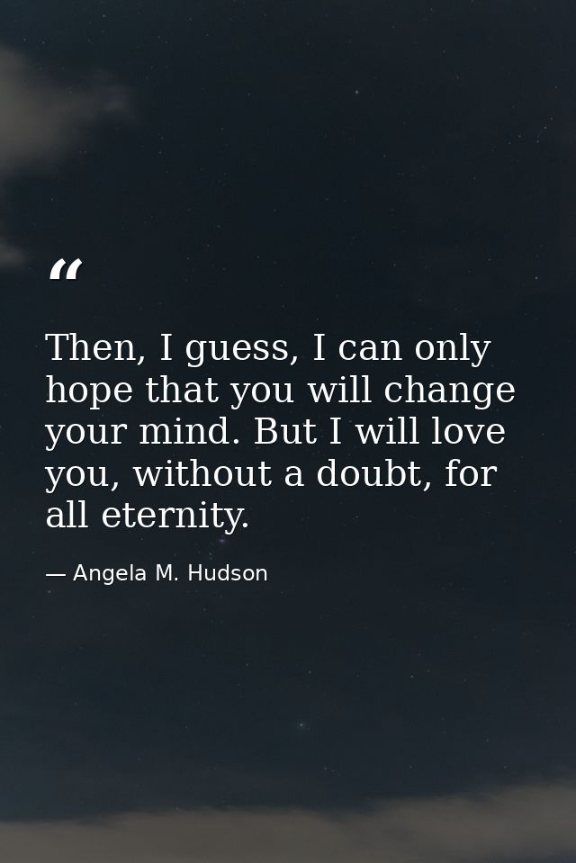 Then, I guess, I can only hope that you will change your mind. But I will love you, without a doubt, for all eternity. — Angela M. Hudson