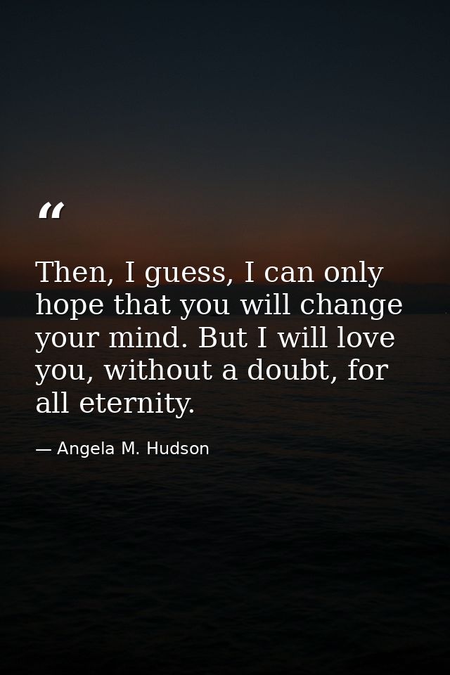 Then, I guess, I can only hope that you will change your mind. But I will love you, without a doubt, for all eternity. — Angela M. Hudson