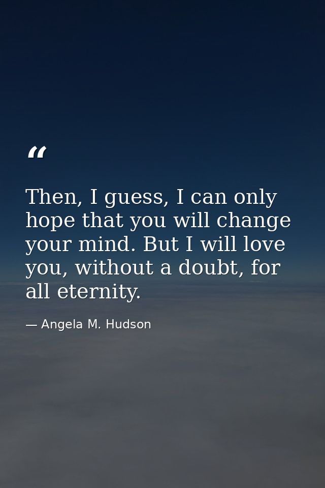 Then, I guess, I can only hope that you will change your mind. But I will love you, without a doubt, for all eternity. — Angela M. Hudson