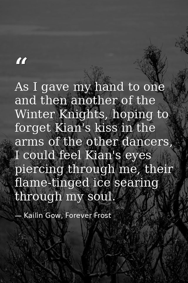 As I gave my hand to one and then another of the Winter Knights, hoping to forget Kian's kiss in the arms of the other d — Kailin Gow, Forever Frost