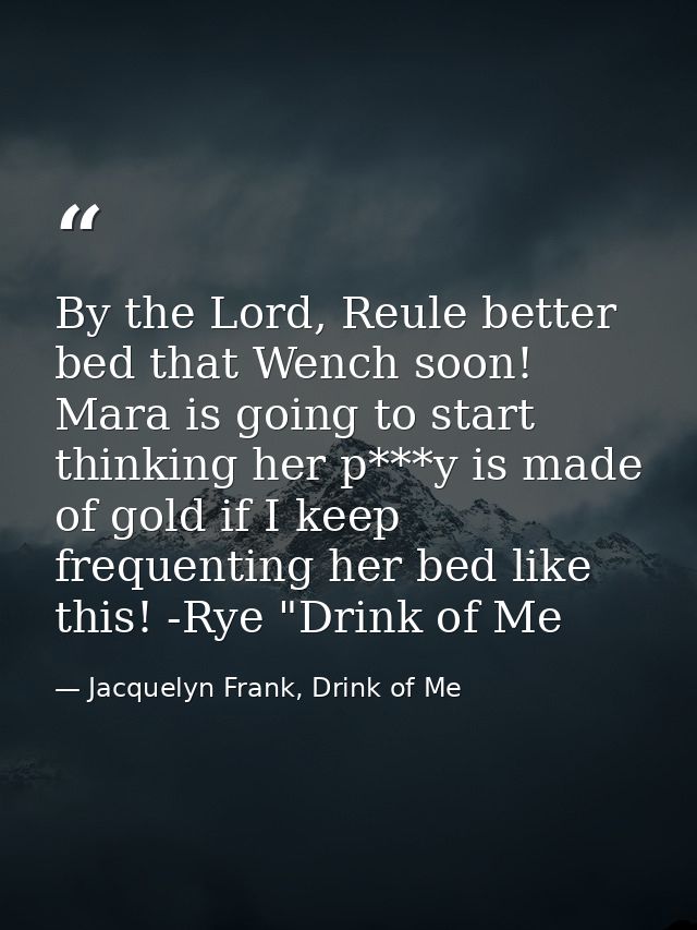 By the Lord, Reule better bed that Wench soon! Mara is going to start thinking her p***y is made of gold if I keep frequ — Jacquelyn Frank, Drink of Me