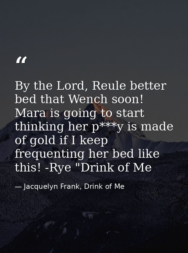 By the Lord, Reule better bed that Wench soon! Mara is going to start thinking her p***y is made of gold if I keep frequ — Jacquelyn Frank, Drink of Me