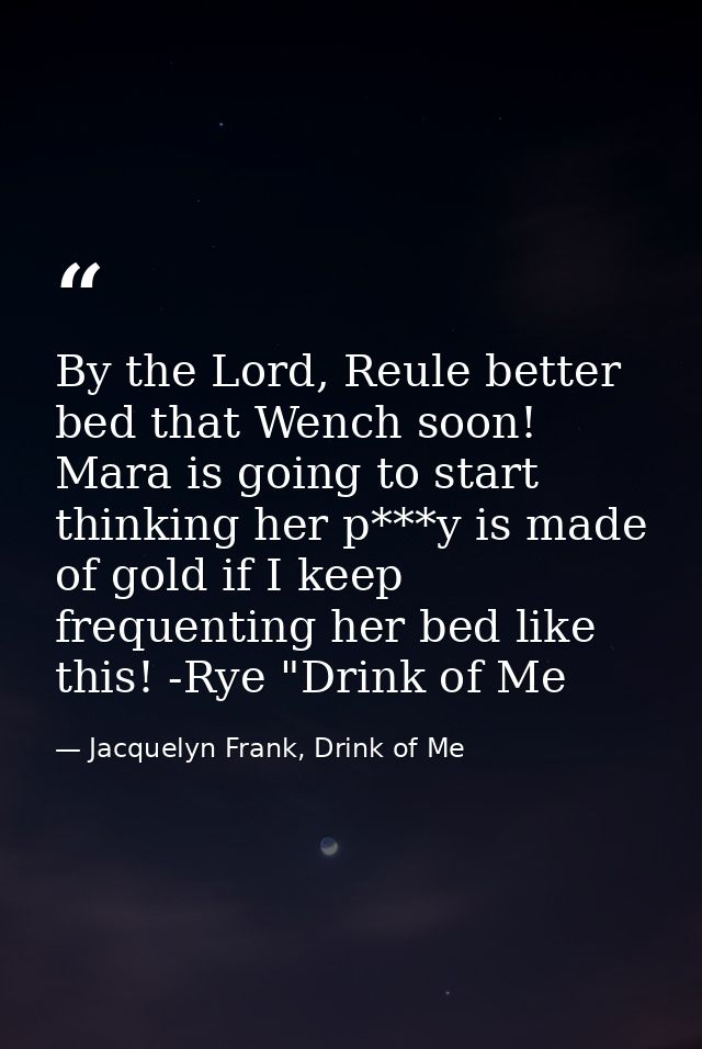 By the Lord, Reule better bed that Wench soon! Mara is going to start thinking her p***y is made of gold if I keep frequ — Jacquelyn Frank, Drink of Me