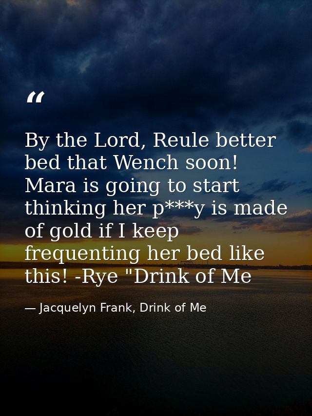 By the Lord, Reule better bed that Wench soon! Mara is going to start thinking her p***y is made of gold if I keep frequ — Jacquelyn Frank, Drink of Me