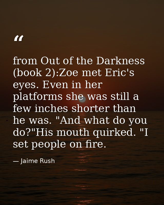 from Out of the Darkness (book 2):Zoe met Eric's eyes. Even in her platforms she was still a few inches shorter than he  — Jaime Rush