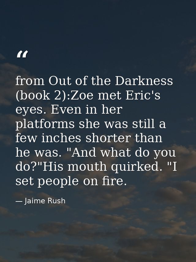from Out of the Darkness (book 2):Zoe met Eric's eyes. Even in her platforms she was still a few inches shorter than he  — Jaime Rush