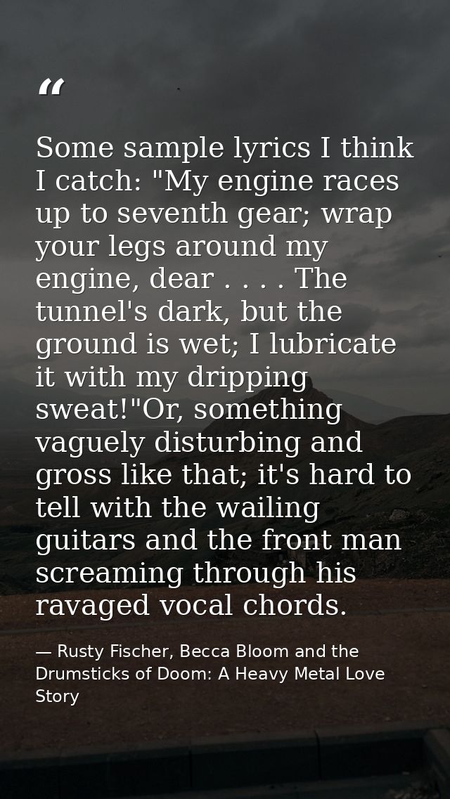 Some sample lyrics I think I catch: "My engine races up to seventh gear; wrap your legs around my engine, dear . . . . T — Rusty Fischer, Becca Bloom and the Drumsticks of Doom: A Heavy Metal Love Story